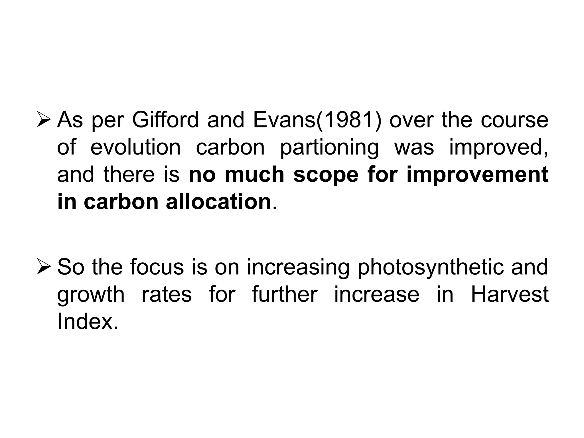  As per Gifford and Evans(1981) over the course
of evolution carbon partioning was improved,
and there is no much scope for improvement
in carbon allocation.
 So the focus is on increasing photosynthetic and
growth rates for further increase in Harvest
Index.
 