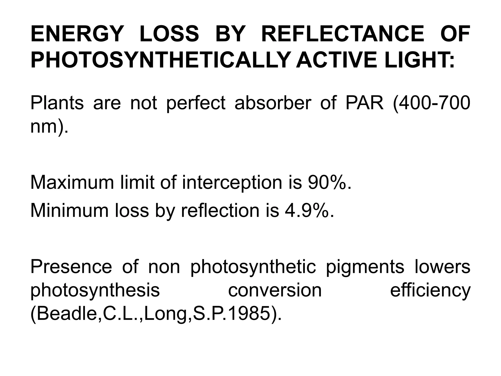 ENERGY LOSS BY REFLECTANCE OF
PHOTOSYNTHETICALLY ACTIVE LIGHT:
Plants are not perfect absorber of PAR (400-700
nm).
Maximum limit of interception is 90%.
Minimum loss by reflection is 4.9%.
Presence of non photosynthetic pigments lowers
photosynthesis conversion efficiency
(Beadle,C.L.,Long,S.P.1985).
 