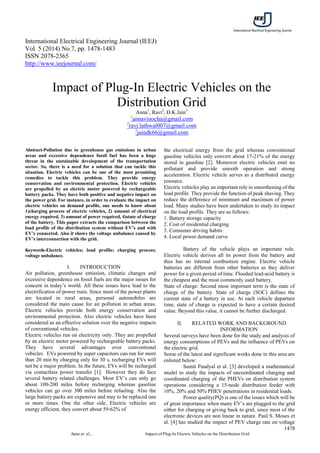 International Electrical Engineering Journal (IEEJ)
Vol. 5 (2014) No.7, pp. 1478-1483
ISSN 2078-2365
http://www.ieejournal.com/
1478
Anna et. al., Impact of Plug-In Electric Vehicles on the Distribution Grid

Abstract-Pollution due to greenhouse gas emissions in urban
areas and excessive dependence fossil fuel has been a huge
threat in the sustainable development of the transportation
sector. So, there is a need for a solution that can tackle this
situation. Electric vehicles can be one of the most promising
remedies to tackle this problem. They provide energy
conservation and environmental protection. Electric vehicles
are propelled by an electric motor powered by rechargeable
battery packs. They have both positive and negative impact on
the power grid. For instance, in order to evaluate the impact on
electric vehicles on demand profile, one needs to know about
1)charging process of electric vehicles, 2) amount of electrical
energy required, 3) amount of power required, 4)state of charge
of the battery. This paper extracts the comparison between the
load profile of the distribution system without EV’s and with
EV’s connected. Also it shows the voltage unbalance caused by
EV’s interconnection with the grid.
Keywords-Electric vehicles; load profile; charging process;
voltage unbalance.
I. INTRODUCTION
Air pollution, greenhouse emission, climatic changes and
excessive dependence on fossil fuels are the major issues for
concern in today’s world. All these issues have lead to the
electrification of power train. Since most of the power plants
are located in rural areas, personal automobiles are
considered the main cause for air pollution in urban areas.
Electric vehicles provide both energy conservation and
environmental protection. Also electric vehicles have been
considered as an effective solution over the negative impacts
of conventional vehicles.
Electric vehicles run on electricity only. They are propelled
by an electric motor powered by rechargeable battery packs.
They have several advantages over conventional
vehicles. EVs powered by super capacitors can run for more
than 20 min by charging only for 30 s, recharging EVs will
not be a major problem. In the future, EVs will be recharged
via contactless power transfer [1]. However they do face
several battery related challenges. Most EV’s can only go
about 100-200 miles before recharging whereas gasoline
vehicles can go over 300 miles before refueling. Also the
large battery packs are expensive and may to be replaced one
or more times. One the other side, Electric vehicles are
energy efficient, they convert about 59-62% of
the electrical energy from the grid whereas conventional
gasoline vehicles only convert about 17-21% of the energy
stored in gasoline [2]. Moreover electric vehicles emit no
pollutant and provide smooth operation and strong
acceleration. Electric vehicle serves as a distributed energy
resource.
Electric vehicles play an important role in smoothening of the
load profile. They provide the function of peak shaving. They
reduce the difference of minimum and maximum of power
load. Many studies have been undertaken to study its impact
on the load profile. They are as follows:
1. Battery storage capacity
2. Cost of residential charging
3. Consumer driving habits
4. Local power demand curve
Battery of the vehicle plays an important role.
Electric vehicle derives all its power from the battery and
thus has no internal combustion engine. Electric vehicle
batteries are different from other batteries as they deliver
power for a given period of time. Flooded lead-acid battery is
the cheapest and the most commonly used battery.
State of charge: Second most important term is the state of
charge of the battery. State of charge (SOC) defines the
current state of a battery in use. At each vehicle departure
time, state of charge is expected to have a certain desired
value. Beyond this value, it cannot be further discharged.
II. RELATED WORK AND BACKGROUND
INFORMATION
Several surveys have been done for the study and analysis of
energy consumptions of PEVs and the influence of PEVs on
the electric grid.
Some of the latest and significant works done in this area are
enlisted below:
Sumit Paudyal et al. [3] developed a mathematical
model to study the impacts of uncoordinated charging and
coordinated charging of the PHEVs on distribution system
operations considering a 15-node distribution feeder with
10%, 20% and 50% PHEV penetrations in residential loads.
Power quality(PQ) is one of the issues which will be
of great importance when many EV’s are plugged to the grid
either for charging or giving back to grid, since most of the
electronic devices are non linear in nature. Paul S. Moses et
al. [4] has studied the impact of PEV charge rate on voltage
Impact of Plug-In Electric Vehicles on the
Distribution Grid
Anna1
, Ravi2
, D.K.Jain3
1
annavinocha@gmail.com
2
ravi.lathwal007@gmail.com
3
jaindk66@gmail.com
 