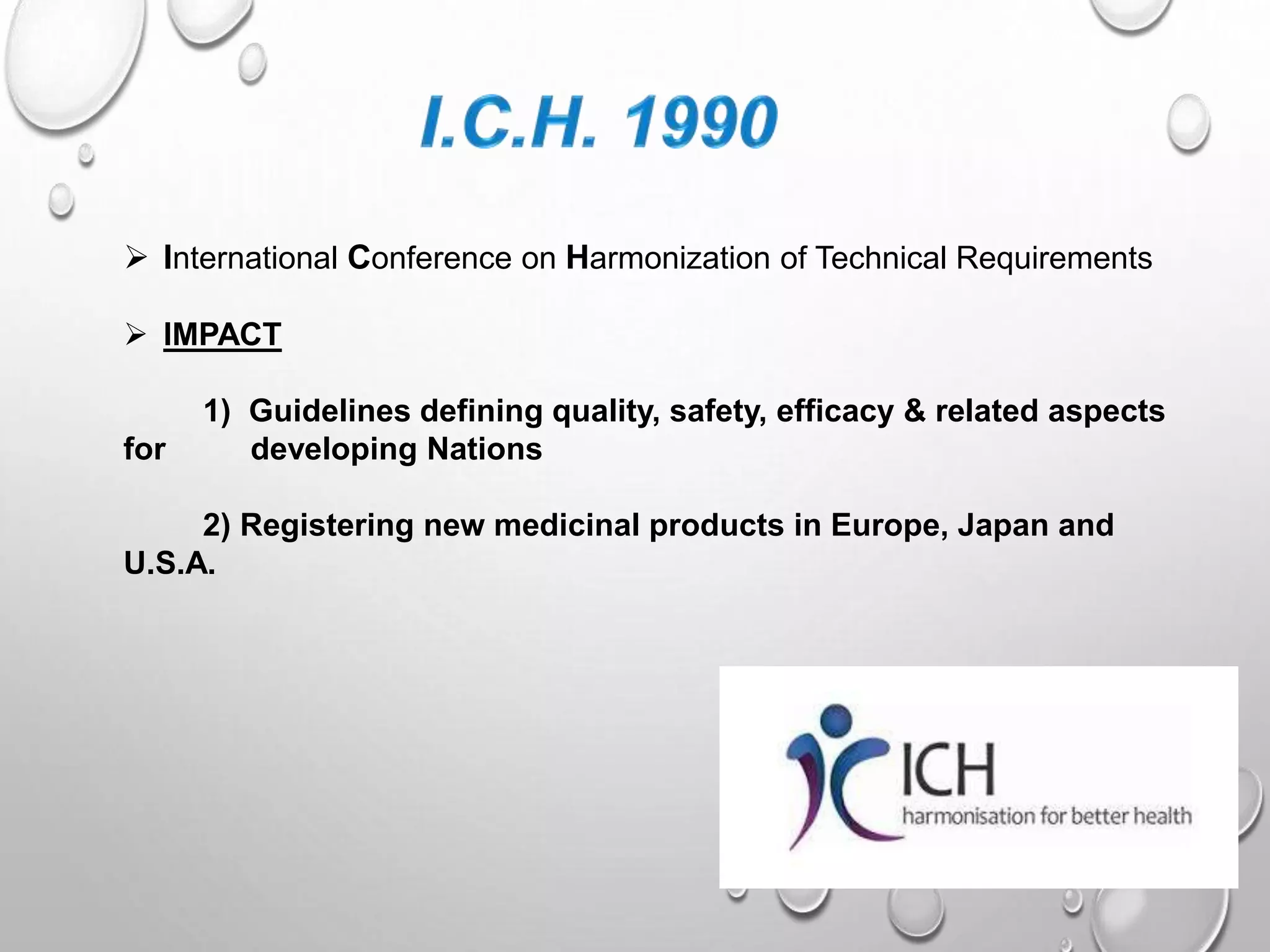  International Conference on Harmonization of Technical Requirements
IMPACT
1) Guidelines defining quality, safety, efficacy & related aspects
for developing Nations
2) Registering new medicinal products in Europe, Japan and
U.S.A.