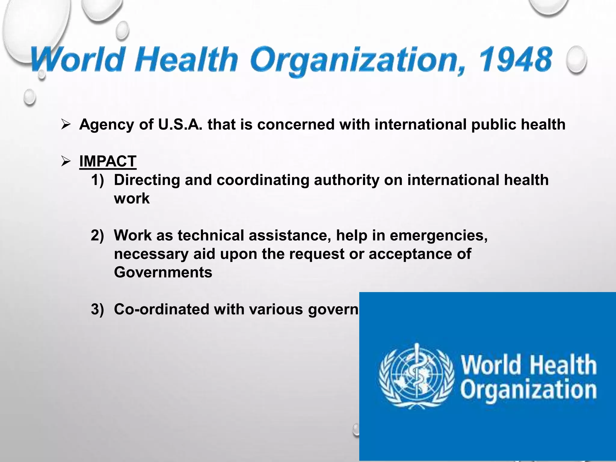  Agency of U.S.A. that is concerned with international public health
IMPACT
1) Directing and coordinating authority on international health
work
2) Work as technical assistance, help in emergencies,
necessary aid upon the request or acceptance of
Governments
3) Co-ordinated with various government to form health policies