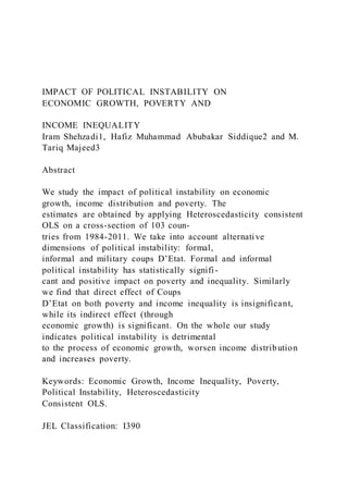 IMPACT OF POLITICAL INSTABILITY ON
ECONOMIC GROWTH, POVERTY AND
INCOME INEQUALITY
Iram Shehzadi1, Hafiz Muhammad Abubakar Siddique2 and M.
Tariq Majeed3
Abstract
We study the impact of political instability on economic
growth, income distribution and poverty. The
estimates are obtained by applying Heteroscedasticity consistent
OLS on a cross-section of 103 coun-
tries from 1984-2011. We take into account alternative
dimensions of political instability: formal,
informal and military coups D’Etat. Formal and informal
political instability has statistically signifi-
cant and positive impact on poverty and inequality. Similarly
we find that direct effect of Coups
D’Etat on both poverty and income inequality is insignificant,
while its indirect effect (through
economic growth) is significant. On the whole our study
indicates political instability is detrimental
to the process of economic growth, worsen income distribution
and increases poverty.
Keywords: Economic Growth, Income Inequality, Poverty,
Political Instability, Heteroscedasticity
Consistent OLS.
JEL Classification: I390
 