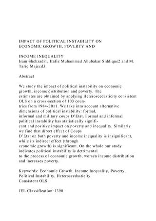 IMPACT OF POLITICAL INSTABILITY ON
ECONOMIC GROWTH, POVERTY AND
INCOME INEQUALITY
Iram Shehzadi1, Hafiz Muhammad Abubakar Siddique2 and M.
Tariq Majeed3
Abstract
We study the impact of political instability on economic
growth, income distribution and poverty. The
estimates are obtained by applying Heteroscedasticity consistent
OLS on a cross-section of 103 coun-
tries from 1984-2011. We take into account alternative
dimensions of political instability: formal,
informal and military coups D’Etat. Formal and informal
political instability has statistically signifi-
cant and positive impact on poverty and inequality. Similarly
we find that direct effect of Coups
D’Etat on both poverty and income inequality is insignificant,
while its indirect effect (through
economic growth) is significant. On the whole our study
indicates political instability is detrimental
to the process of economic growth, worsen income distribution
and increases poverty.
Keywords: Economic Growth, Income Inequality, Poverty,
Political Instability, Heteroscedasticity
Consistent OLS.
JEL Classification: I390
 