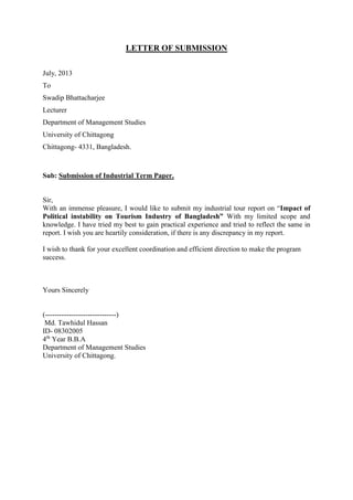 LETTER OF SUBMISSION
July, 2013
To
Swadip Bhattacharjee
Lecturer
Department of Management Studies
University of Chittagong
Chittagong- 4331, Bangladesh.
Sub: Submission of Industrial Term Paper.
Sir,
With an immense pleasure, I would like to submit my industrial tour report on “Impact of
Political instability on Tourism Industry of Bangladesh” With my limited scope and
knowledge. I have tried my best to gain practical experience and tried to reflect the same in
report. I wish you are heartily consideration, if there is any discrepancy in my report.
I wish to thank for your excellent coordination and efficient direction to make the program
success.
Yours Sincerely
(------------------------------)
Md. Tawhidul Hassan
ID- 08302005
4th
Year B.B.A
Department of Management Studies
University of Chittagong.
 