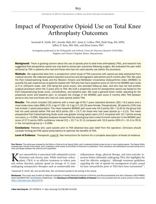 Impact of Preoperative Opioid Use on Total Knee
Arthroplasty Outcomes
Savannah R. Smith, BA*, Jennifer Bido, BA*, Jamie E. Collins, PhD, Heidi Yang, MS, MPH,
Jeffrey N. Katz, MD, MSc, and Elena Losina, PhD
Investigation performed at the Orthopaedic and Arthritis Center for Outcomes Research (OrACORe),
Brigham and Women’s Hospital, Boston, Massachusetts
Background: There is growing concern about the use of opioids prior to total knee arthroplasty (TKA), and research has
suggested that preoperative opioid use may lead to worse pain outcomes following surgery. We evaluated the pain relief
achieved by TKA in patients who had and those who had not used opioids use before the procedure.
Methods: We augmented data from a prospective cohort study of TKA outcomes with opioid-use data abstracted from
medical records. We collected patient-reported outcomes and demographic data before and 6 months after TKA. We used
the Pain Catastrophizing Scale and the Western Ontario and McMaster Universities Osteoarthritis Index (WOMAC) to
quantify the pain experiences of patients treated with TKA who had had a baseline score of ‡20 on the WOMAC pain scale
(a 0 to 100-point scale, with 100 being the worst score), who provided follow-up data, and who had not had another
surgical procedure within the 2 years prior to TKA. We built a propensity score for preoperative opioid use based on the
Pain Catastrophizing Scale score, comorbidities, and baseline pain. We used a general linear model, adjusting for the
propensity score and baseline pain, to compare the change in the WOMAC pain score 6 months after TKA between
persons who had and those who had not used opioids before TKA.
Results: The cohort included 156 patients with a mean age of 65.7 years (standard deviation [SD] = 8.2 years) and a
mean body mass index (BMI) of 31.1 kg/m2 (SD = 6.1 kg/m2); 62.2% were female. Preoperatively, 36 patients (23%) had
had at least 1 opioid prescription. The mean baseline WOMAC pain score was 43.0 points (SD = 12.8) for the group that
had not used opioids before TKA and 46.9 points (SD = 15.7) for those who had used opioids (p = 0.12). The mean
preoperative Pain Catastrophizing Scale score was greater among opioid users (15.5 compared with 10.7 points among
non-users, p = 0.006). Adjusted analyses showed that the opioid group had a mean 6-month reduction in the WOMAC pain
score of 27.0 points (95% conﬁdence interval [CI] = 22.7 to 31.3) compared with 33.6 points (95% CI = 31.4 to 35.9)
in the non-opioid group (p = 0.008).
Conclusions: Patients who used opioids prior to TKA obtained less pain relief from the operation. Clinicians should
consider limiting pre-TKA opioid prescriptions to optimize the beneﬁts of TKA.
Level of Evidence: Therapeutic Level III. See Instructions for Authors for a complete description of levels of evidence.
K
nee osteoarthritis is associated with substantial activity
limitation and chronic pain. While total knee arthro-
plasty (TKA) is an effective treatment to relieve pain
and restore function, patients spend an average of 13 years
undergoing nonoperative therapies such as nonsteroidal anti-
inﬂammatory drugs, physical therapy, and intra-articular in-
jections before ultimately undergoing TKA; this highlights the
need for effective analgesics1
. Although treatment guidelines
regarding the role of opioids for management of pain caused
by knee osteoarthritis prior to TKA have been inconsistent2-4
,
*Savannah R. Smith, BA, and Jennifer Bido, BA, contributed equally to the writing of this article.
Disclosure: This study was funded by National Institutes of Health/National Institute of Arthritis and Musculoskeletal and Skin Diseases (NIH/NIAMS)
Grant K24AR057827 and Partners HealthCare. The Disclosure of Potential Conﬂicts of Interest forms are provided with the online version of the article
(http://links.lww.com/JBJS/D274).
Peer Review: This article was reviewed by the Editor-in-Chief and one Deputy Editor, and it underwent blinded review by two or more outside experts. The Deputy Editor
reviewed each revision of the article, and it underwent a ﬁnal review by the Editor-in-Chief prior to publication. Final corrections and clariﬁcations occurred during one or
more exchanges between the author(s) and copyeditors.
803
COPYRIGHT Ó 2017 BY THE JOURNAL OF BONE AND JOINT SURGERY, INCORPORATED
J Bone Joint Surg Am. 2017;99:803-8 d http://dx.doi.org/10.2106/JBJS.16.01200
 