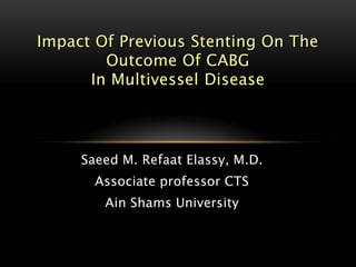 Impact Of Previous Stenting On The
        Outcome Of CABG
      In Multivessel Disease




     Saeed M. Refaat Elassy, M.D.
       Associate professor CTS
        Ain Shams University
 