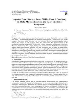 European Journal of Business and Management                                                      www.iiste.org
ISSN 2222-1905 (Paper) ISSN 2222-2839 (Online)
Vol 4, No.3, 2012


 Impact of Price Hike over Lower Middle Class: A Case Study
     on Dhaka Metropolitan Area and Sylhet Division of
                         Bangladesh.
                                              Shamsu Uddin Shakib1*
     1.     Lecturer, Department of Business Administration, Leading University, Modhuban, Sylhet-3100,
            Bangladesh.
        * E-mail- sushakib@yahoo.com
Abstract
This paper is the outcome of a research conducted to analyze the impact of price hike over lower middle
class people. The paper has been divided into two major sections, namely, Theoretical over view and the
Research. The section called Theoretical over view consists of detailed information regarding pricing
strategy, price changes as well as pricing policy. The section called The Research consists of the
Introduction containing Background of the Research, Problem Enunciation, and Rationale of the Study,
Objectives, Methodology, Data Analysis, Findings, and Recommendations. By handle a wide variety of
products ranging from consumer goods like Rice, atta, soybean oil, palm oil, masur dal, potato, onion,
garlic, powder milk sugar, soap, toothpaste, condoms, contraceptive pills, soft drinks, toiletries, agricultural,
pharmaceutical and even telecommunication products selling market gather essential respondent who are
fighting against recent hikes. The purpose of the research was to make a comparison between the behaviors
of different consumer of different professions and identify what is their actual demand related to consumer
goods because of price hikes.
Keywords: Strategy, Behavior, Price Hike, Consumer, Demand.
1.   Introduction
In the world of globalization, internationalization, competition or consumerism, the business enterprises or
organization of the world strives to please or to satisfy the consumers directly and indirectly. The price hike
of necessary food commodities has a major impact on food security particularly on the marginalized section
of the society in Bangladesh. Current raise in domestic cost of production of food, together with high price
in international market may boost up further food inflation, leaving adverse effects on the poor. Most of the
poor spend more than half their income on food. Price hikes for essential commodities can force them to cut
back on the quantity or quality of their food as well as change their consumption patterns.
Recently, the researcher commissioned a study of people's attitudes and behavior as well as the situation of
lower middle class people who struggle very much against economic crises. The results gained from the
study make interesting reading and could be useful to the government in its efforts to address issues such as
price hike.
2.   Background of the study
It is obvious nowadays that the price of everything ranging from essential daily commodities to
transportation, educational, medical and other expenses are increasing. According to the study, as a
consequence of the price hike, the majority (97.7 percent) of people of Dhaka metropolitan city and other
parts of the country are facing deep trouble in coping with the situation. In Dhaka city 43.8 percent of the
people think that because of price increase almost everything, they are encountering economic hardship. To
help people to overcome this economic crisis Government should come forward and take steps against this
price hike.
2.1 Objective of the study
2.1.1      Broad Objective
To measure the consumer response in shopping due to Price Hike specially lowers middle class.
                                                       1
 