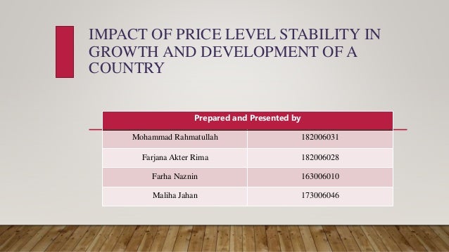 IMPACT OF PRICE LEVEL STABILITY IN
GROWTH AND DEVELOPMENT OF A
COUNTRY
Prepared and Presented by
Mohammad Rahmatullah 182006031
Farjana Akter Rima 182006028
Farha Naznin 163006010
Maliha Jahan 173006046
 