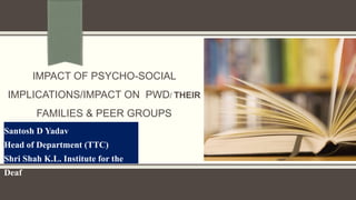 IMPACT OF PSYCHO-SOCIAL
IMPLICATIONS/IMPACT ON PWD/ THEIR
FAMILIES & PEER GROUPS
Santosh D Yadav
Head of Department (TTC)
Shri Shah K.L. Institute for the
Deaf
 