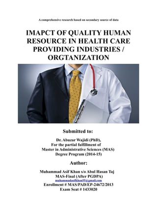 A comprehensive research based on secondary source of data
IMAPCT OF QUALITY HUMAN
RESOURCE IN HEALTH CARE
PROVIDING INDUSTRIES /
ORGTANIZATION
Submitted to:
Dr. Abuzar Wajidi (PhD),
For the partial fulfillment of
Master in Administrative Sciences (MAS)
Degree Program (2014-15)
Author:
Muhammad Asif Khan s/o Abul Hasan Taj
MAS-Final (After PGDPA)
muhammadasifkhan55@gmail.com
Enrollment # MAS/PAD/EP-24672/2013
Exam Seat # 1433020
 