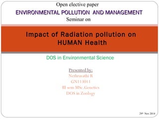 Open elective paper 
ENVIRONMENTAL PPOOLLLLUUTTIIOONN AANNDD MMAANNAAGGEEMMEENNTT 
Seminar on 
Impact of Radiation pollution on 
HUMAN Health 
DOS in Environmental Science 
Presented by: 
Nethravathi R 
GN113011 
III sem MSc.Genetics 
DOS in Zoology 
29th Nov 2014 
 