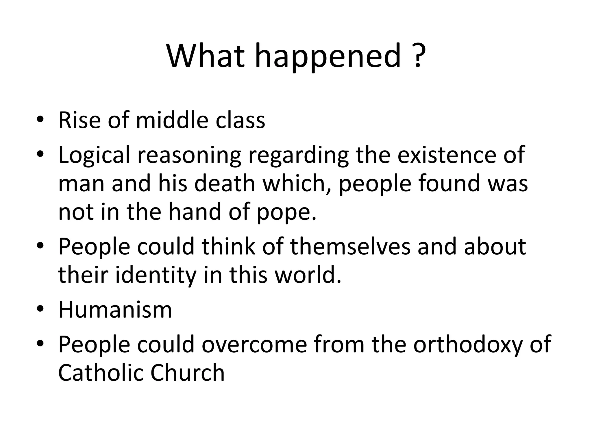 What happened ?
• Rise of middle class
• Logical reasoning regarding the existence of
man and his death which, people found was
not in the hand of pope.
• People could think of themselves and about
their identity in this world.
• Humanism
• People could overcome from the orthodoxy of
Catholic Church
 