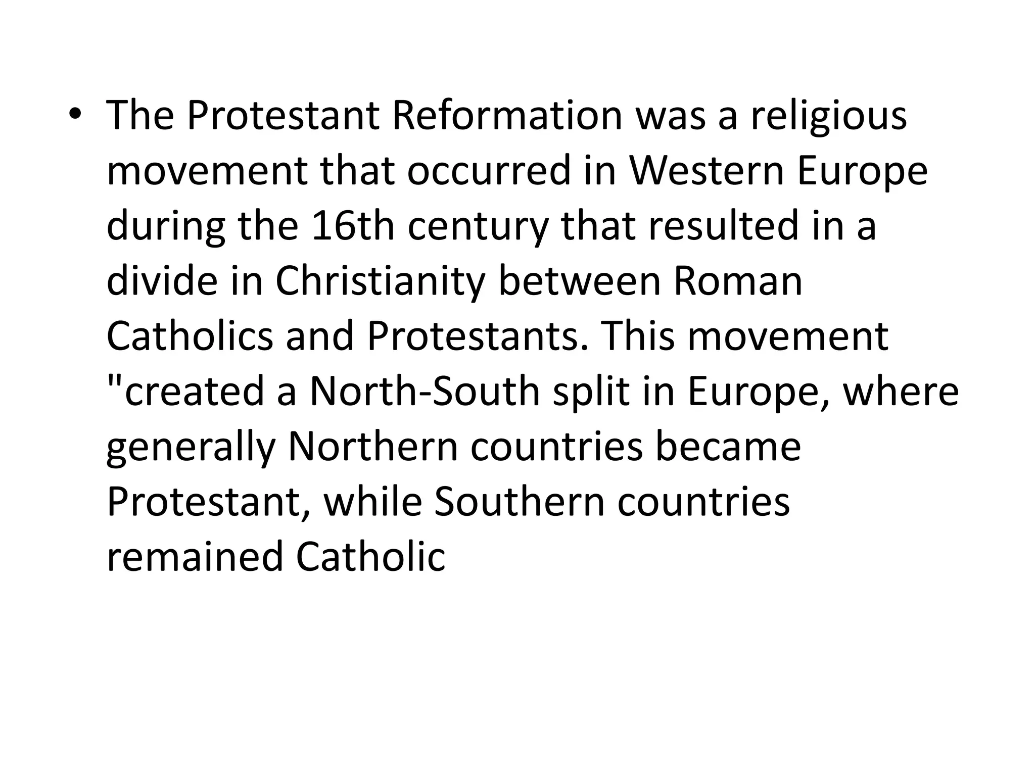• The Protestant Reformation was a religious
movement that occurred in Western Europe
during the 16th century that resulted in a
divide in Christianity between Roman
Catholics and Protestants. This movement
"created a North-South split in Europe, where
generally Northern countries became
Protestant, while Southern countries
remained Catholic
 