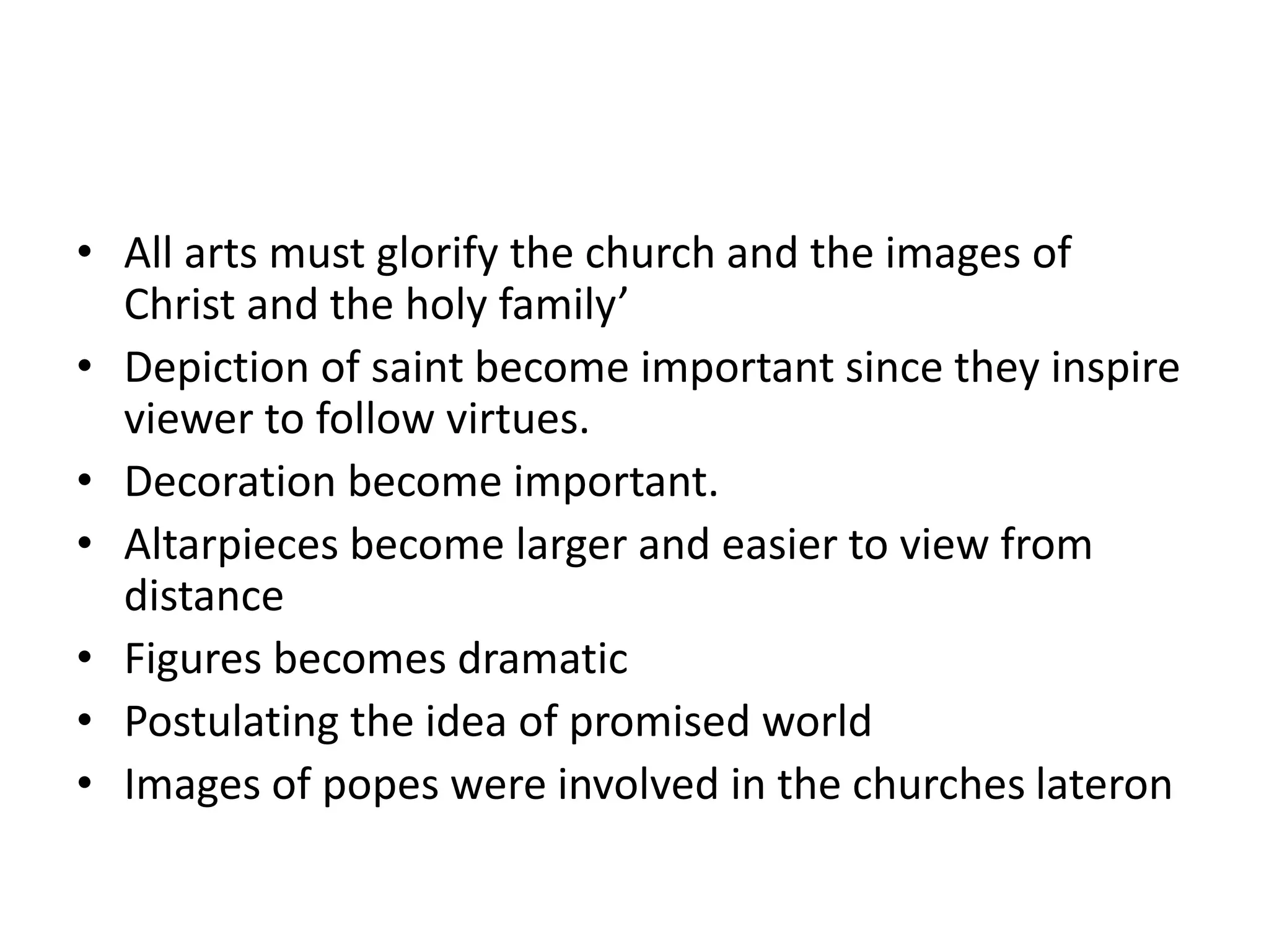 • All arts must glorify the church and the images of
Christ and the holy family’
• Depiction of saint become important since they inspire
viewer to follow virtues.
• Decoration become important.
• Altarpieces become larger and easier to view from
distance
• Figures becomes dramatic
• Postulating the idea of promised world
• Images of popes were involved in the churches lateron
 