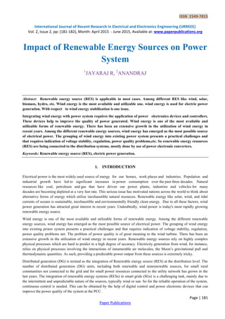 ISSN 2349-7815
International Journal of Recent Research in Electrical and Electronics Engineering (IJRREEE)
Vol. 2, Issue 2, pp: (181-182), Month: April 2015 - June 2015, Available at: www.paperpublications.org
Page | 181
Paper Publications
Impact of Renewable Energy Sources on Power
System
1
JAYARAJ R, 2
ANANDRAJ
Abstract: Renewable energy source (RES) is applicable in most cases. Among different RES like wind, solar,
biomass, hydro, etc. Wind energy is the most available and utilizable one. wind energy is used for electric power
generation. With respect to wind energy stabilization is one issue.
Integrating wind energy with power system requires the application of power electronics devices and controllers.
These devices help to improve the quality of power generated. Wind energy is one of the most available and
utilizable forms of renewable energy. There has been an extensive growth in the utilization of wind energy in
recent years. Among the different renewable energy sources, wind energy has emerged as the most possible source
of electrical power. The grouping of wind energy into existing power system presents a practical challenges and
that requires indication of voltage stability, regulation, power quality problems,etc. So renewable energy resources
(RES) are being connected to the distribution systems, mostly done by use of power electronic converters.
Keywords: Renewable energy source (RES), electric power generation.
1. INTRODUCTION
Electrical power is the most widely used source of energy for our homes, work places and industries. Population and
industrial growth have led to significant increases in power consumption over the past three decades. Natural
resources like coal, petroleum and gas that have driven our power plants, industries and vehicles for many
decades are becoming depleted at a very fast rate. This serious issue has motivated nations across the world to think about
alternative forms of energy which utilize inexhaustible natural resources. Renewable energy like solar, wind, and tidal
currents of oceans is sustainable, inexhaustible and environmentally friendly clean energy. Due to all these factors, wind
power generation has attracted great interest in recent years. Undoubtedly, wind power is today's most rapidly growing
renewable energy source.
Wind energy is one of the most available and utilizable forms of renewable energy. Among the different renewable
energy sources, wind energy has emerged as the most possible source of electrical power. The grouping of wind energy
into existing power system presents a practical challenges and that requires indication of voltage stability, regulation,
power quality problems net. The problem of power quality is of great meaning to the wind turbine. There has been an
extensive growth in the utilization of wind energy in recent years. Renewable energy sources rely on highly complex
physical processes which are hard to predict to a high degree of accuracy. Electricity generation from wind, for instance,
relies on physical processes involving the interactions of innumerable air molecules, the Moon’s gravitational pull and
thermodynamic quantities. As such, providing a predictable power output from these sources is extremely tricky.
Distributed generation (DG) is termed as the integration of Renewable energy source (RES) at the distribution level. The
number of distributed generation (DG) units, including both renewable and nonrenewable sources, for small rural
communities not connected to the grid and for small power resources connected to the utility network has grown in the
last years. The integration of renewable energy systems (RESs) in smart grids (SGs) is a challenging task, mainly due to
the intermittent and unpredictable nature of the sources, typically wind or sun. So for the reliable operation of the system,
continuous control is needed. This can be obtained by the help of digital control and power electronic devices that can
improve the power quality of the system at the PCC.
 