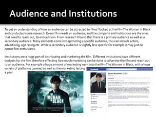 To get an understanding of how an audience can be attracted to films I looked at the filmTheWoman In Black
and conducted some research. Every film needs an audience, and the company and institutions are the ones
that need to reach out, to entice them. From research I found that there is a primary audience as well as a
secondary audience. Many elements come into gathering a specific audience, this can include actors,
advertising, age rating etc. While a secondary audience is slightly less specific for example it may just be
horror film enthusiasts.
Institutions are a huge part of distributing and marketing the film. Different institutions have different
budgets for the film therefore effecting how much marketing can be done to advertise the film and reach out
to an audience. For example a huge amount of marketing went into the filmThe Woman In Black, with a huge
variety of platforms covered as well as the marketing lasting
a year.
 