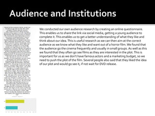 We conducted our own audience research by creating an online questionnaire.
This enables us to share the link via social media, getting a young audience to
complete it.This enables us to get a better understanding of what they like and
think about our idea.This is useful research as we can then aim at the correct
audience as we know what they like and want out of a horror film.We found that
the audience go the cinema frequently and usually in small groups. As well as this
we found that they often go see films as they are interested in the plot.This is
important for us as we don’t have famous actors and a marketing budget, so we
need to push the plot of the film. Several people also said that they liked the idea
of our plot and would go see it, if not wait for DVD release.
 