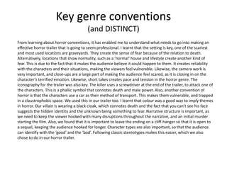 Key genre conventions
(and DISTINCT)
From learning about horror conventions, it has enabled me to understand what needs to go into making an
effective horror trailer that is going to seem professional. I learnt that the setting is key, one of the scariest
and most used locations are graveyards. They create the sense of fear because of the relation to death.
Alternatively, locations that show normality, such as a ‘normal’ house and lifestyle create another kind of
fear. This is due to the fact that it makes the audience believe it could happen to them. It creates reliability
with the characters and their situations, making the viewers feel vulnerable. Likewise, the camera work is
very important, and close-ups are a large part of making the audience feel scared, as it is closing in on the
character’s terrified emotion. Likewise, short takes creates pace and tension in the horror genre. The
iconography for the trailer was also key. The killer uses a screwdriver at the end of the trailer, to attack one of
the characters. This is a phallic symbol that connotes death and male power. Also, another convention of
horror is that the characters use a car as their method of transport. This makes them vulnerable, and trapped
in a claustrophobic space. We used this in our trailer too. I learnt that colour was a good way to imply themes
in horror. Our villain is wearing a black cloak, which connotes death and the fact that you can’t see his face
suggests the hidden identity and the unknown being something to fear. Narrative structure is important, as
we need to keep the viewer hooked with many disruptions throughout the narrative, and an initial murder
starting the film. Also, we found that it is important to leave the ending on a cliff-hanger so that it is open to
a sequel, keeping the audience hooked for longer. Character types are also important, so that the audience
can identify with the ‘good’ and the ‘bad’. Following classic stereotypes makes this easier, which we also
chose to do in our horror trailer.
 