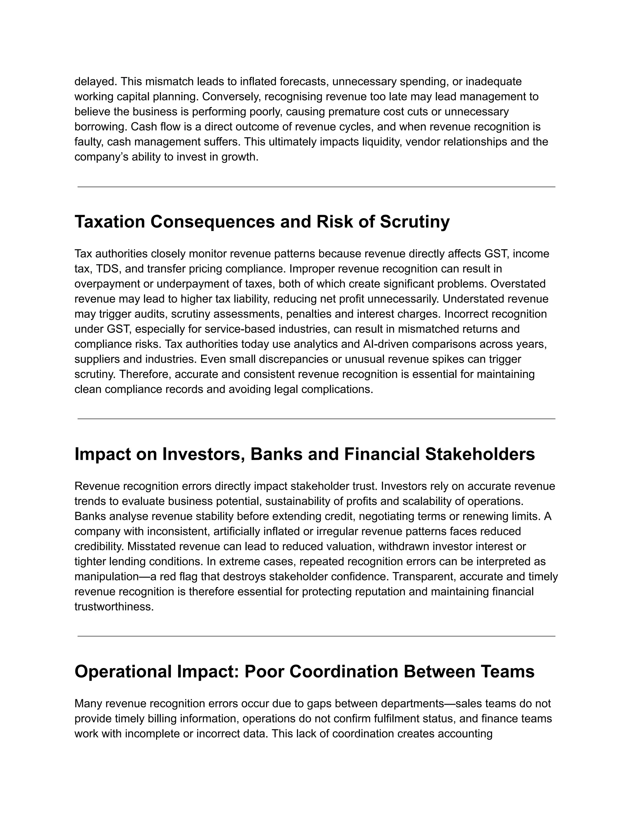 delayed. This mismatch leads to inflated forecasts, unnecessary spending, or inadequate
working capital planning. Conversely, recognising revenue too late may lead management to
believe the business is performing poorly, causing premature cost cuts or unnecessary
borrowing. Cash flow is a direct outcome of revenue cycles, and when revenue recognition is
faulty, cash management suffers. This ultimately impacts liquidity, vendor relationships and the
company’s ability to invest in growth.
Taxation Consequences and Risk of Scrutiny
Tax authorities closely monitor revenue patterns because revenue directly affects GST, income
tax, TDS, and transfer pricing compliance. Improper revenue recognition can result in
overpayment or underpayment of taxes, both of which create significant problems. Overstated
revenue may lead to higher tax liability, reducing net profit unnecessarily. Understated revenue
may trigger audits, scrutiny assessments, penalties and interest charges. Incorrect recognition
under GST, especially for service-based industries, can result in mismatched returns and
compliance risks. Tax authorities today use analytics and AI-driven comparisons across years,
suppliers and industries. Even small discrepancies or unusual revenue spikes can trigger
scrutiny. Therefore, accurate and consistent revenue recognition is essential for maintaining
clean compliance records and avoiding legal complications.
Impact on Investors, Banks and Financial Stakeholders
Revenue recognition errors directly impact stakeholder trust. Investors rely on accurate revenue
trends to evaluate business potential, sustainability of profits and scalability of operations.
Banks analyse revenue stability before extending credit, negotiating terms or renewing limits. A
company with inconsistent, artificially inflated or irregular revenue patterns faces reduced
credibility. Misstated revenue can lead to reduced valuation, withdrawn investor interest or
tighter lending conditions. In extreme cases, repeated recognition errors can be interpreted as
manipulation—a red flag that destroys stakeholder confidence. Transparent, accurate and timely
revenue recognition is therefore essential for protecting reputation and maintaining financial
trustworthiness.
Operational Impact: Poor Coordination Between Teams
Many revenue recognition errors occur due to gaps between departments—sales teams do not
provide timely billing information, operations do not confirm fulfilment status, and finance teams
work with incomplete or incorrect data. This lack of coordination creates accounting
 