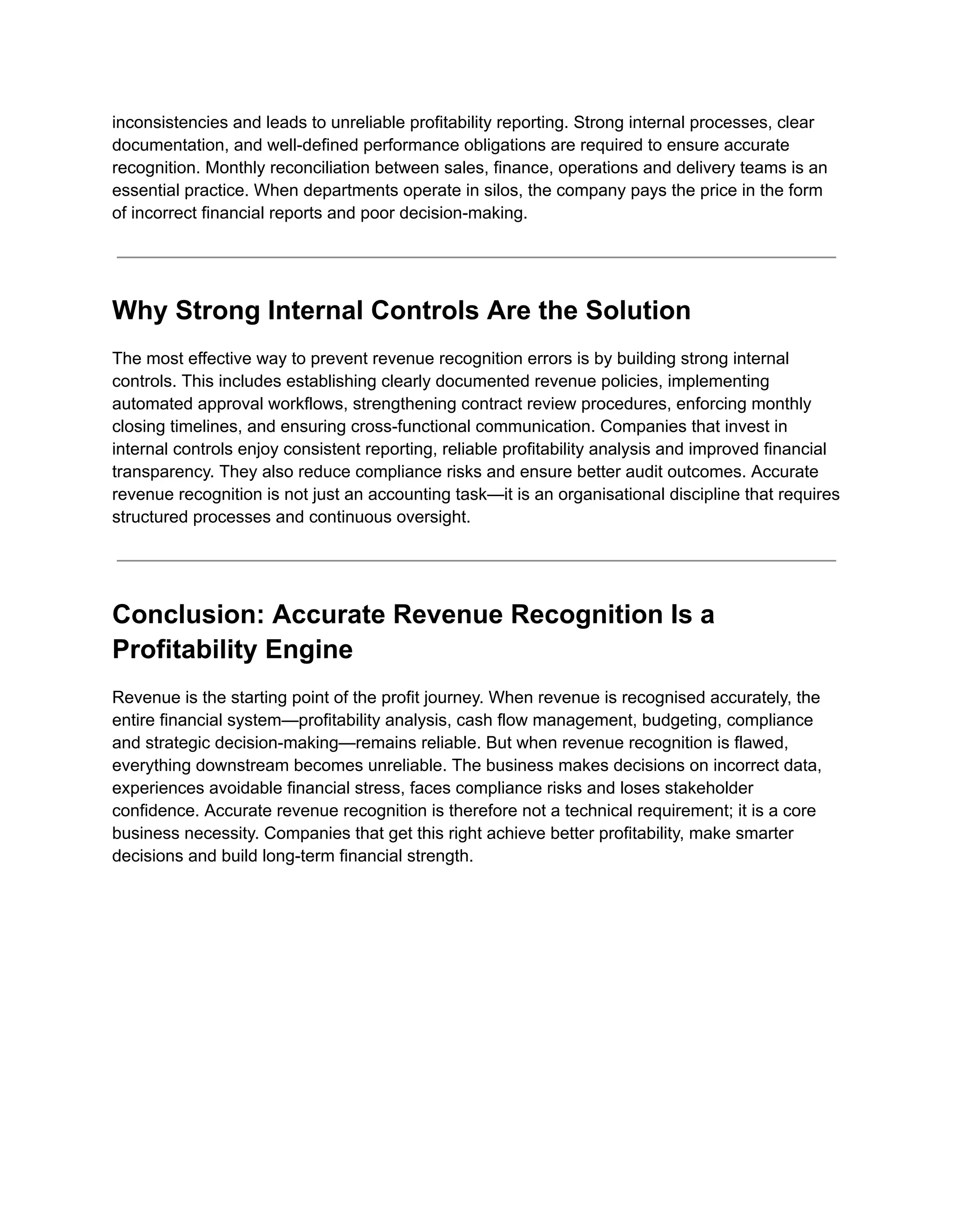 inconsistencies and leads to unreliable profitability reporting. Strong internal processes, clear
documentation, and well-defined performance obligations are required to ensure accurate
recognition. Monthly reconciliation between sales, finance, operations and delivery teams is an
essential practice. When departments operate in silos, the company pays the price in the form
of incorrect financial reports and poor decision-making.
Why Strong Internal Controls Are the Solution
The most effective way to prevent revenue recognition errors is by building strong internal
controls. This includes establishing clearly documented revenue policies, implementing
automated approval workflows, strengthening contract review procedures, enforcing monthly
closing timelines, and ensuring cross-functional communication. Companies that invest in
internal controls enjoy consistent reporting, reliable profitability analysis and improved financial
transparency. They also reduce compliance risks and ensure better audit outcomes. Accurate
revenue recognition is not just an accounting task—it is an organisational discipline that requires
structured processes and continuous oversight.
Conclusion: Accurate Revenue Recognition Is a
Profitability Engine
Revenue is the starting point of the profit journey. When revenue is recognised accurately, the
entire financial system—profitability analysis, cash flow management, budgeting, compliance
and strategic decision-making—remains reliable. But when revenue recognition is flawed,
everything downstream becomes unreliable. The business makes decisions on incorrect data,
experiences avoidable financial stress, faces compliance risks and loses stakeholder
confidence. Accurate revenue recognition is therefore not a technical requirement; it is a core
business necessity. Companies that get this right achieve better profitability, make smarter
decisions and build long-term financial strength.
 
