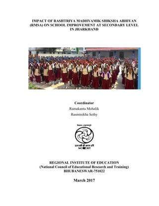 IMPACT OF RASHTRIYA MADHYAMIK SHIKSHA ABHIYAN
(RMSA) ON SCHOOL IMPROVEMENT AT SECONDARY LEVEL
IN JHARKHAND
Coordinator
Ramakanta Mohalik
Rasmirekha Sethy
REGIONAL INSTITUTE OF EDUCATION
(National Council of Educational Research and Training)
BHUBANESWAR-751022
March 2017
 
