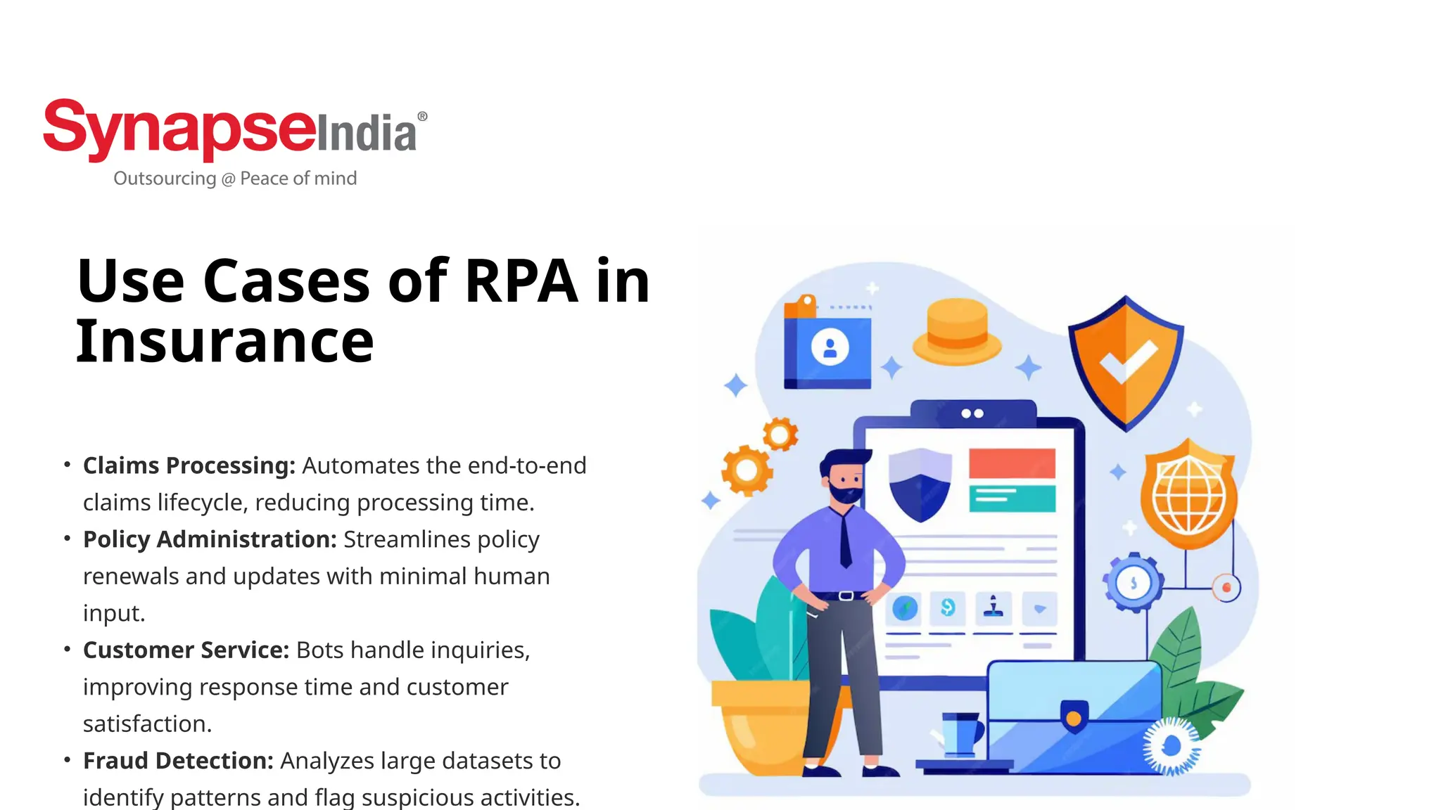 Use Cases of RPA in
Insurance
• Claims Processing: Automates the end-to-end
claims lifecycle, reducing processing time.
• Policy Administration: Streamlines policy
renewals and updates with minimal human
input.
• Customer Service: Bots handle inquiries,
improving response time and customer
satisfaction.
• Fraud Detection: Analyzes large datasets to
identify patterns and flag suspicious activities.
 