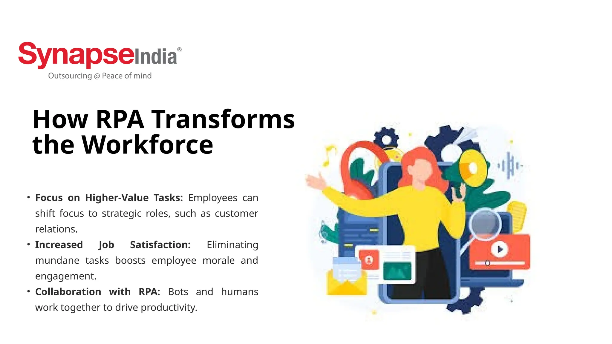 How RPA Transforms
the Workforce
• Focus on Higher-Value Tasks: Employees can
shift focus to strategic roles, such as customer
relations.
• Increased Job Satisfaction: Eliminating
mundane tasks boosts employee morale and
engagement.
• Collaboration with RPA: Bots and humans
work together to drive productivity.
 