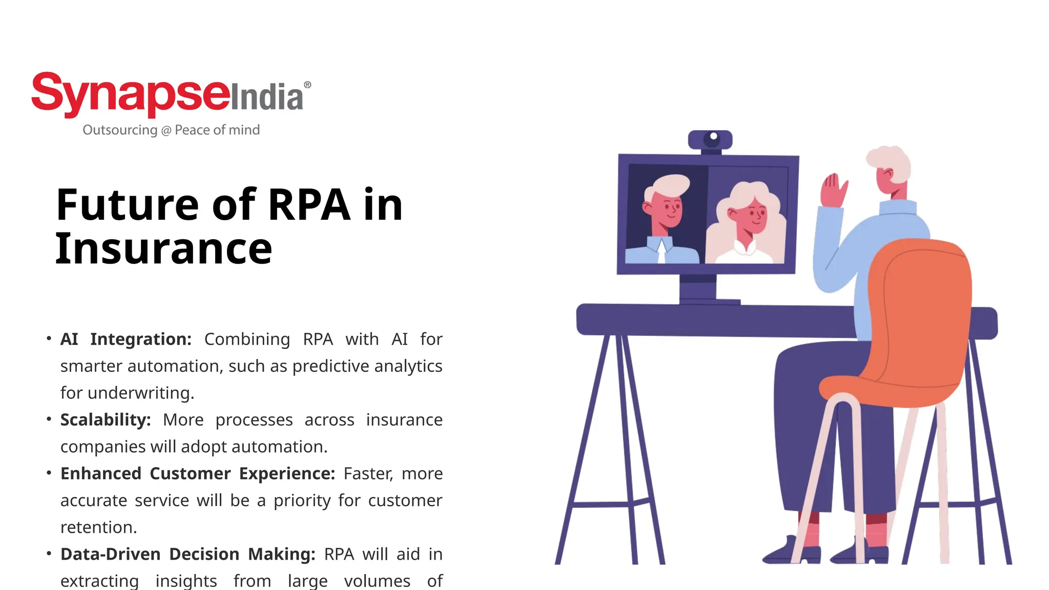 Future of RPA in
Insurance
• AI Integration: Combining RPA with AI for
smarter automation, such as predictive analytics
for underwriting.
• Scalability: More processes across insurance
companies will adopt automation.
• Enhanced Customer Experience: Faster, more
accurate service will be a priority for customer
retention.
• Data-Driven Decision Making: RPA will aid in
extracting insights from large volumes of
 