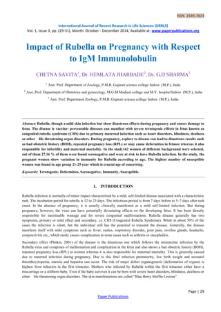 ISSN 2349-7823
International Journal of Recent Research in Life Sciences (IJRRLS)
Vol. 1, Issue 3, pp: (29-31), Month: October - December 2014, Available at: www.paperpublications.org
Page | 29
Paper Publications
Impact of Rubella on Pregnancy with Respect
to IgM Immunolobulin
CHETNA SAVITA1
, Dr. HEMLATA JHARBADE2
, Dr. G.D SHARMA3
1
Asst. Prof. Department of Zoology, P.M.B. Gujarati science college Indore (M.P.), India
2
Asst. Prof. Department of Obstetrics and gynecology, M.G.M Medical college and M.Y. hospital Indore (M.P.), India
3
Asst. Prof. Department Zoology, P.M.B. Gujarati science college Indore (M.P.), India
Abstract: Rubella, though a mild skin infection but show disastrous effects during pregnancy and causes damage to
fetus. The disease is vaccine- preventable diseases can manifest with severe teratogenic effects in fetus known as
congenital rubella syndrome (CRS) due to primary maternal infection such as heart disorders, blindness, deafness
or other life threatening organ disorders. During pregnancy, explore to disease can lead to disastrous results such
as bad obstetric history (BOH), repeated pregnancy loss (RPL) or may cause deformities in fetuses whereas it also
responsible for infertility and maternal mortality. In the study162 women of different background were selected,
out of them 27.16 % of them were found seronegative and were at risk to have Rubella infection. In the study, the
pregnant women show variation in immunity for Rubella according to age. The highest number of susceptible
women was found in age group 21-25 year which is crucial age of conceiving.
Keywords: Teratogenic, Deformities, Seronegative, Immunity, Susceptible.
1. INTRODUCTION
Rubella infection is normally of minor impact characterized by a mild, self-limited disease associated with a characteristic
rash. The incubation period for rubella is 12 to 23 days. The infectious period is from 7 days before to 5–7 days after rash
onset. In the absence of pregnancy, it is usually clinically manifested as a mild self-limited infection. But during
pregnancy, however, the virus can have potentially devastating effects on the developing fetus. It has been directly
responsible for inestimable wastage and for severe congenital malformations. Rubella disease generally has two
symptoms, primary or mild effect and secondary, i.e. CRS (Congenital Rubella Syndrome). While in about 50% of the
cases the infection is silent, but the individual still has the potential to transmit the disease. Generally, the disease
manifests itself with mild symptoms such as fever, rashes, respiratory disorder, joint pain, swollen glands, headache,
conjunctivitis etc., which rarely causes complication in some cases such as arthritis or encephalitis.
Secondary effect (Plotkin, 2001) of the disease is the disastrous one which follows the intrauterine infection by the
Rubella virus and comprises of malformation and complication in the fetus and also shows a bad obstetric history (BOH),
repeated pregnancy loss (RPL) in women whereas it is also responsible for maternal mortality. This is generally caused
due to maternal infection during pregnancy. Due to this fetal infection prematurity, low birth weight and neonatal
thrombocytopenia, anemia and hepatitis can occur. The risk of major defect organogenesis (deformation of organs) is
highest from infection in the first trimester. Mothers who infected by Rubella within the first trimester either have a
miscarriage or a stillborn baby. Even if the baby survives it can be born with severe heart disorders, blindness, deafness or
other life threatening organ disorders. The skin manifestations are called “Blue Berry Muffin Lesions”.
 