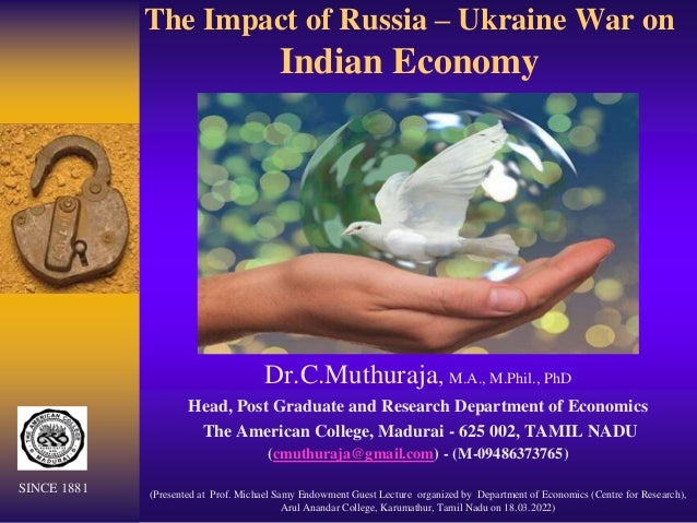 The Impact of Russia – Ukraine War on
Indian Economy
Dr.C.Muthuraja, M.A., M.Phil., PhD
Head, Post Graduate and Research Department of Economics
The American College, Madurai - 625 002, TAMIL NADU
(cmuthuraja@gmail.com) - (M-09486373765)
(Presented at Prof. Michael Samy Endowment Guest Lecture organized by Department of Economics (Centre for Research),
Arul Anandar College, Karumathur, Tamil Nadu on 18.03.2022)
SINCE 1881
 