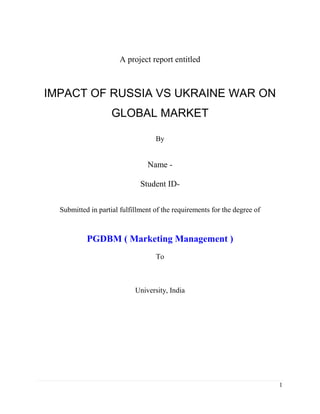 1
A project report entitled
IMPACT OF RUSSIA VS UKRAINE WAR ON
GLOBAL MARKET
By
Name -
Student ID-
Submitted in partial fulfillment of the requirements for the degree of
PGDBM ( Marketing Management )
To
University, India
 