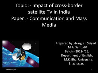 Topic :- Impact of cross-border
              satellite TV in India
      Paper :- Communication and Mass
                      Media


                         Prepared by :-Nargis I. Saiyad
                                 M.A. Sem.:-IV,
                               Batch:- 2012- ‘13,
                            Department of English,
                              M.K. Bha. University,
                                 Bhavnagar.
20th March,2013                                    1
 