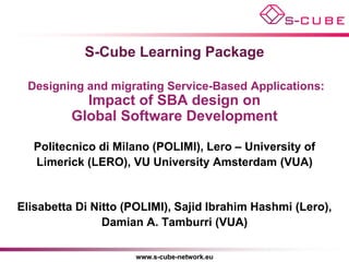 S-Cube Learning Package

 Designing and migrating Service-Based Applications:
            Impact of SBA design on
          Global Software Development

   Politecnico di Milano (POLIMI), Lero – University of
   Limerick (LERO), VU University Amsterdam (VUA)


Elisabetta Di Nitto (POLIMI), Sajid Ibrahim Hashmi (Lero),
                Damian A. Tamburri (VUA)

                     www.s-cube-network.eu
 