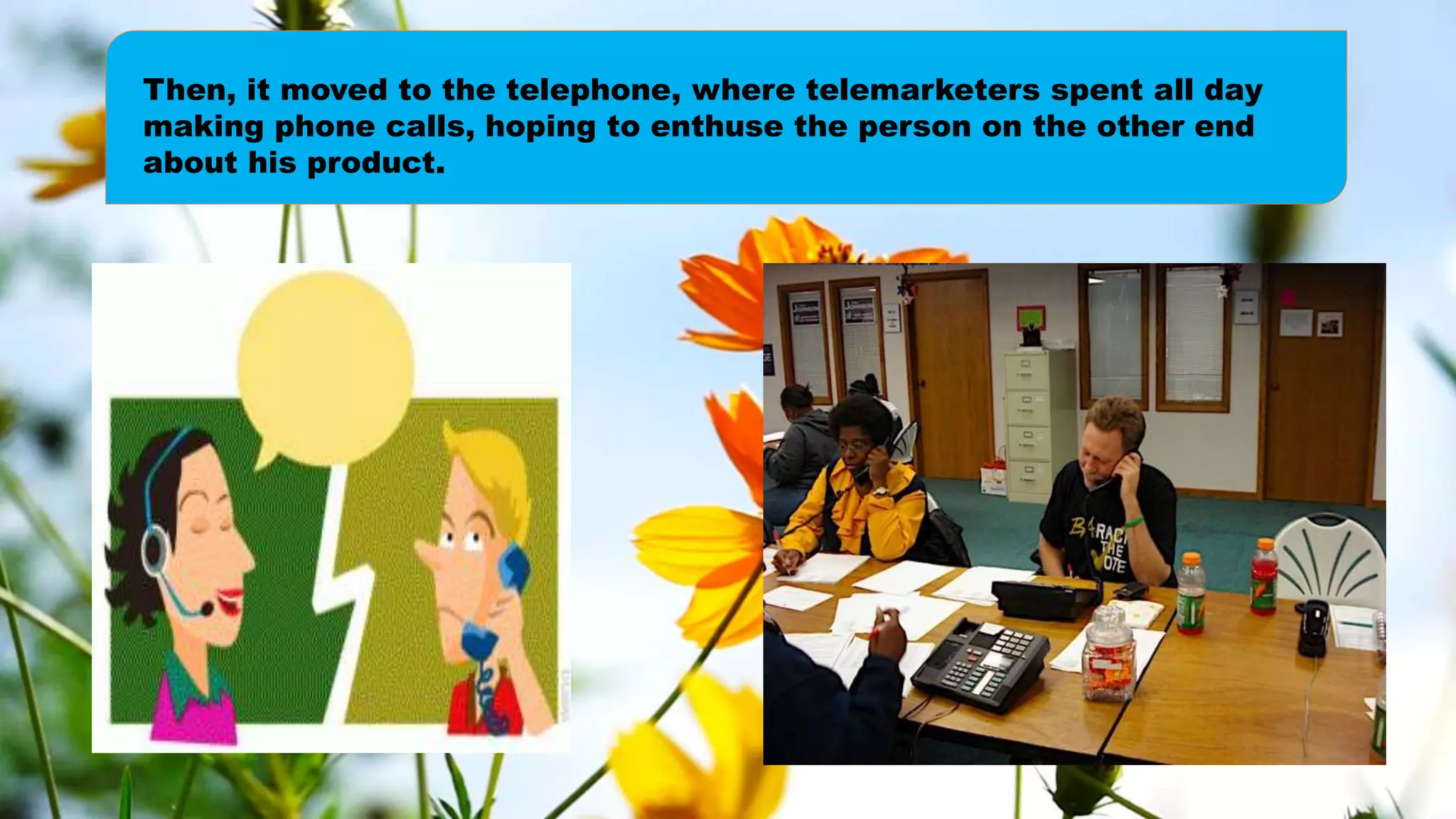 Then, it moved to the telephone, where telemarketers spent all day
making phone calls, hoping to enthuse the person on the other end
about his product.
 
