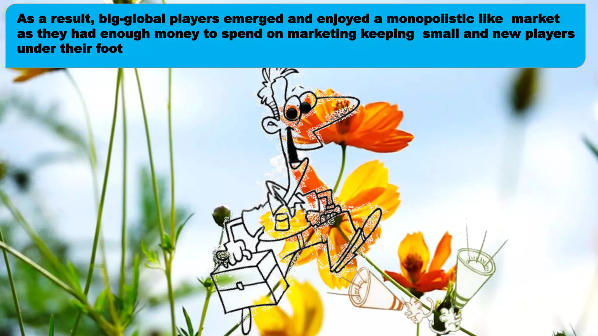 As a result, big-global players emerged and enjoyed a monopolistic like market
as they had enough money to spend on marketing keeping small and new players
under their foot
 