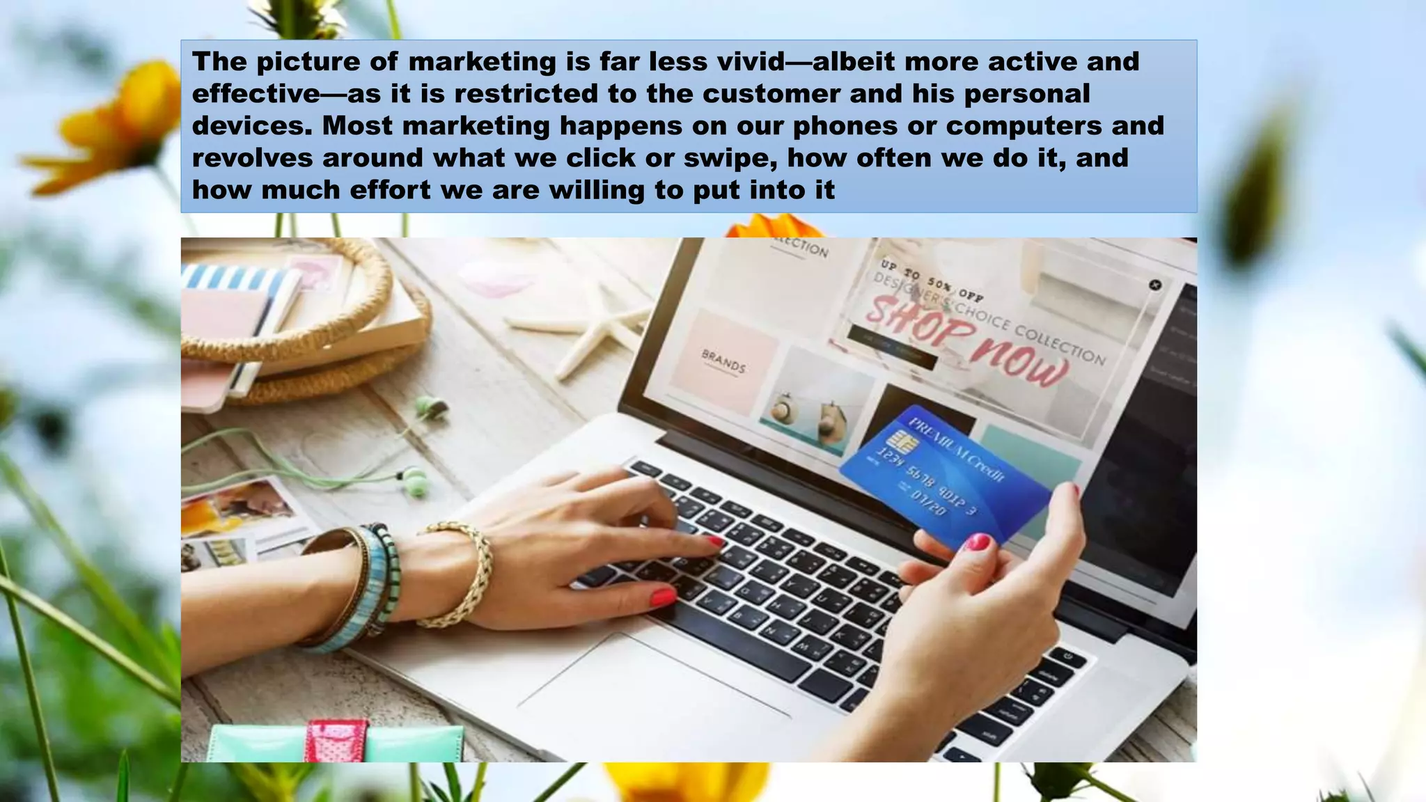 The picture of marketing is far less vivid—albeit more active and
effective—as it is restricted to the customer and his personal
devices. Most marketing happens on our phones or computers and
revolves around what we click or swipe, how often we do it, and
how much effort we are willing to put into it
 