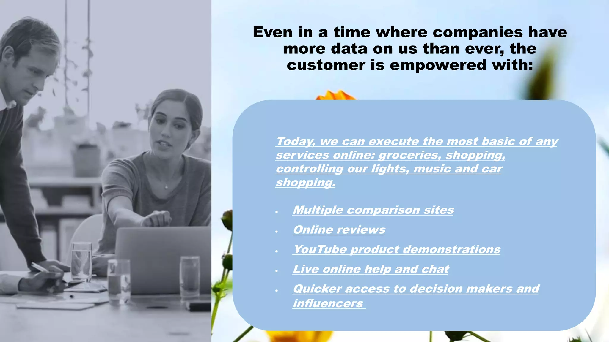 Even in a time where companies have
more data on us than ever, the
customer is empowered with:
Today, we can execute the most basic of any
services online: groceries, shopping,
controlling our lights, music and car
shopping.
 Multiple comparison sites
 Online reviews
 YouTube product demonstrations
 Live online help and chat
 Quicker access to decision makers and
influencers
 