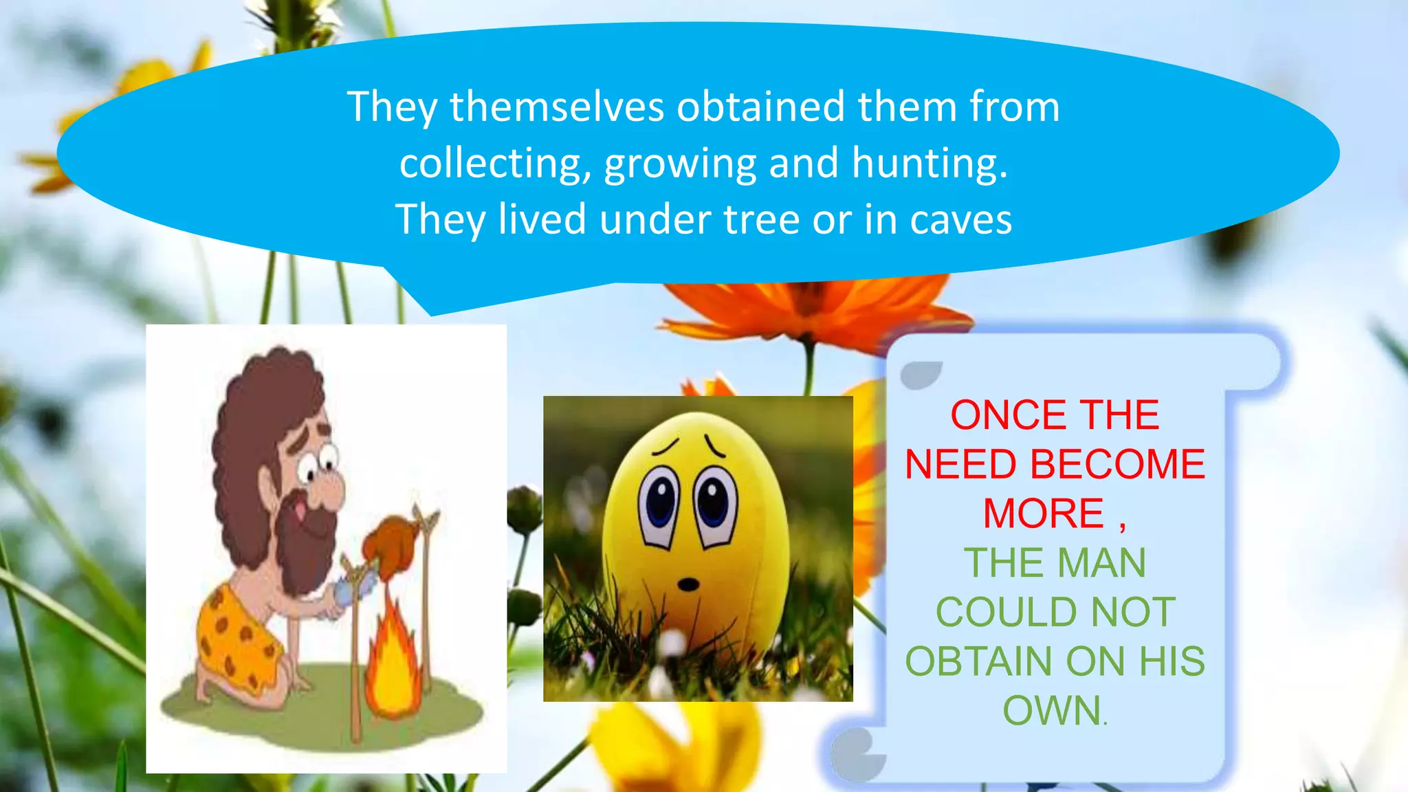 They themselves obtained them from
collecting, growing and hunting.
They lived under tree or in caves
ONCE THE
NEED BECOME
MORE ,
THE MAN
COULD NOT
OBTAIN ON HIS
OWN.
 