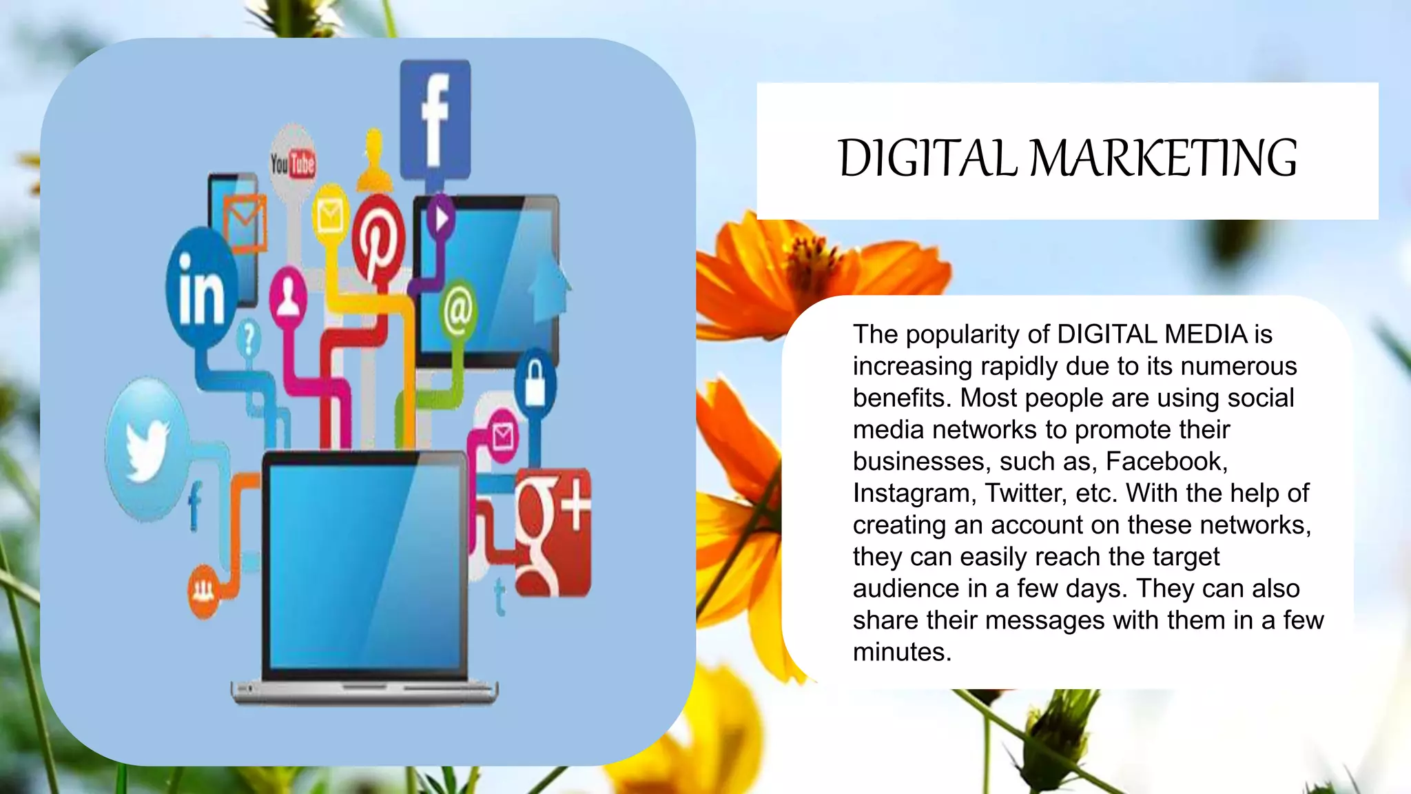 DIGITAL MARKETING
The popularity of DIGITAL MEDIA is
increasing rapidly due to its numerous
benefits. Most people are using social
media networks to promote their
businesses, such as, Facebook,
Instagram, Twitter, etc. With the help of
creating an account on these networks,
they can easily reach the target
audience in a few days. They can also
share their messages with them in a few
minutes.
 