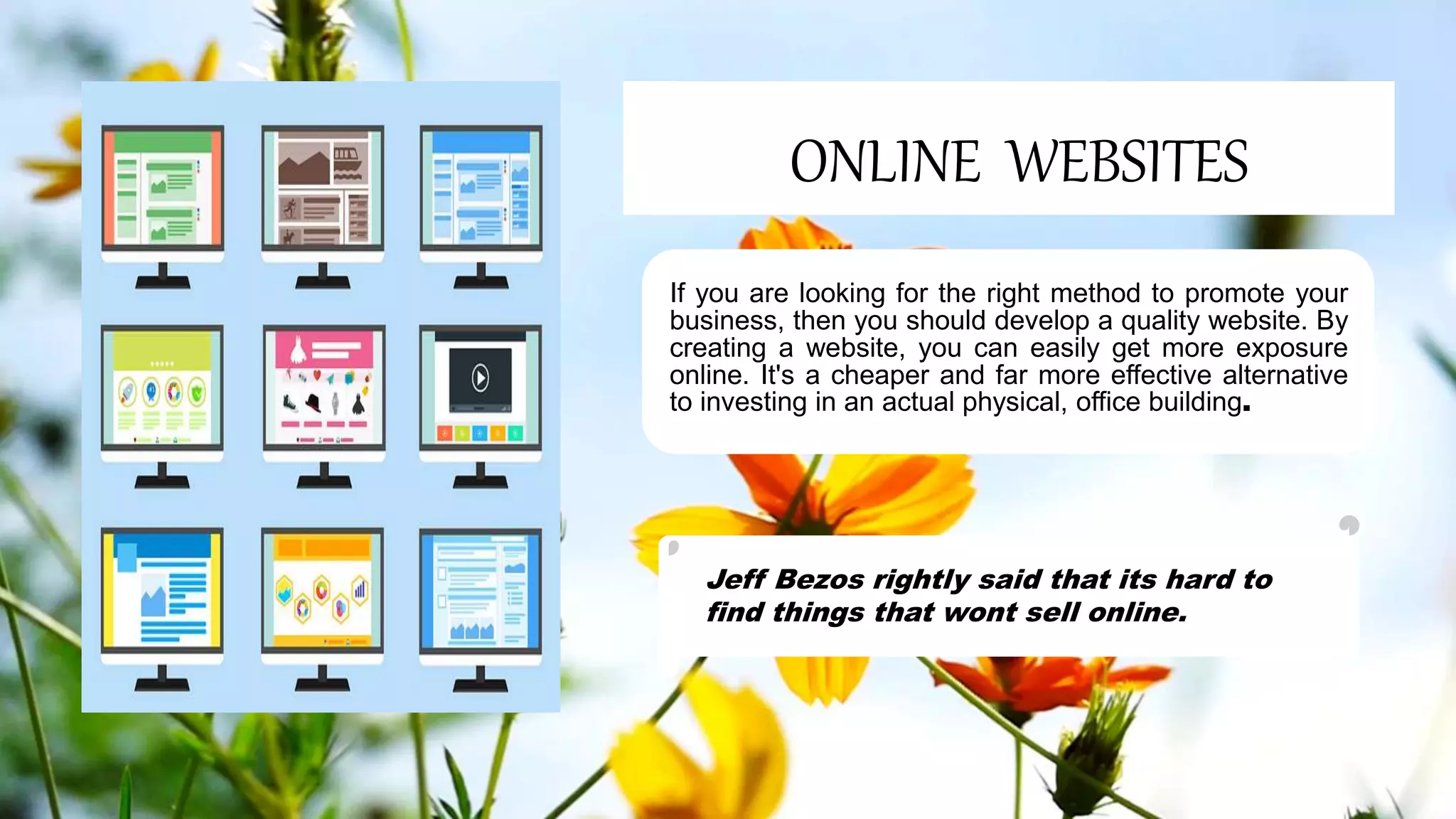 ONLINE WEBSITES
If you are looking for the right method to promote your
business, then you should develop a quality website. By
creating a website, you can easily get more exposure
online. It's a cheaper and far more effective alternative
to investing in an actual physical, office building.
Jeff Bezos rightly said that its hard to
find things that wont sell online.
 