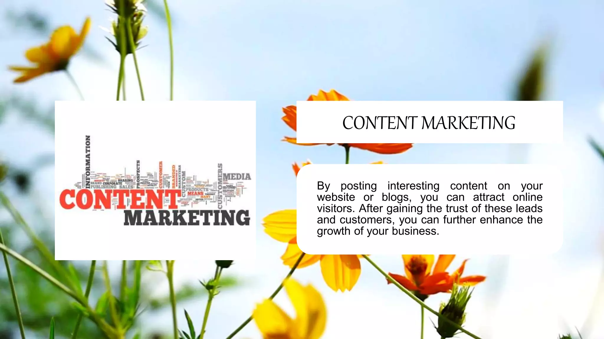 By posting interesting content on your
website or blogs, you can attract online
visitors. After gaining the trust of these leads
and customers, you can further enhance the
growth of your business.
CONTENT MARKETING
 