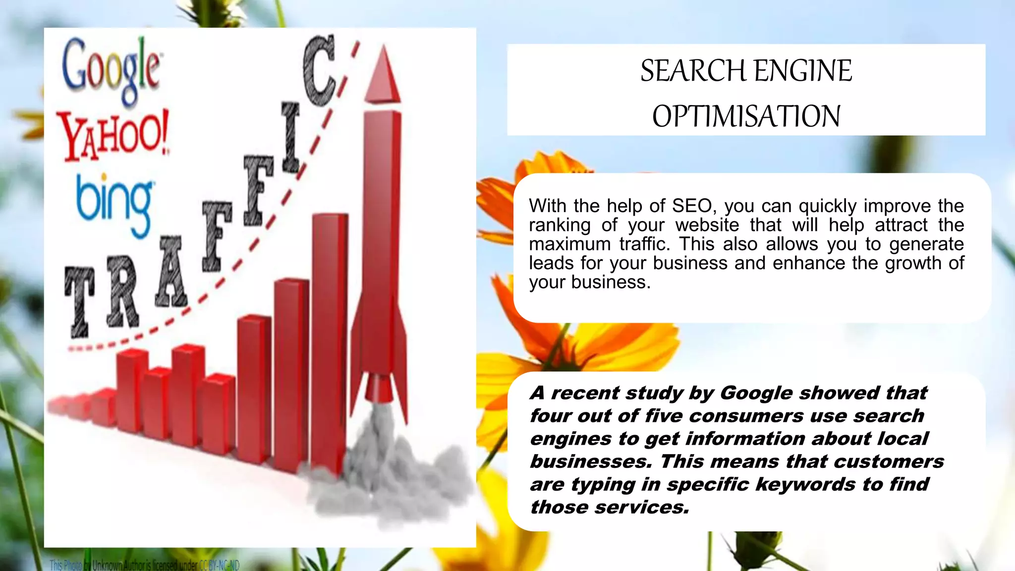 With the help of SEO, you can quickly improve the
ranking of your website that will help attract the
maximum traffic. This also allows you to generate
leads for your business and enhance the growth of
your business.
A recent study by Google showed that
four out of five consumers use search
engines to get information about local
businesses. This means that customers
are typing in specific keywords to find
those services.
SEARCH ENGINE
OPTIMISATION
 