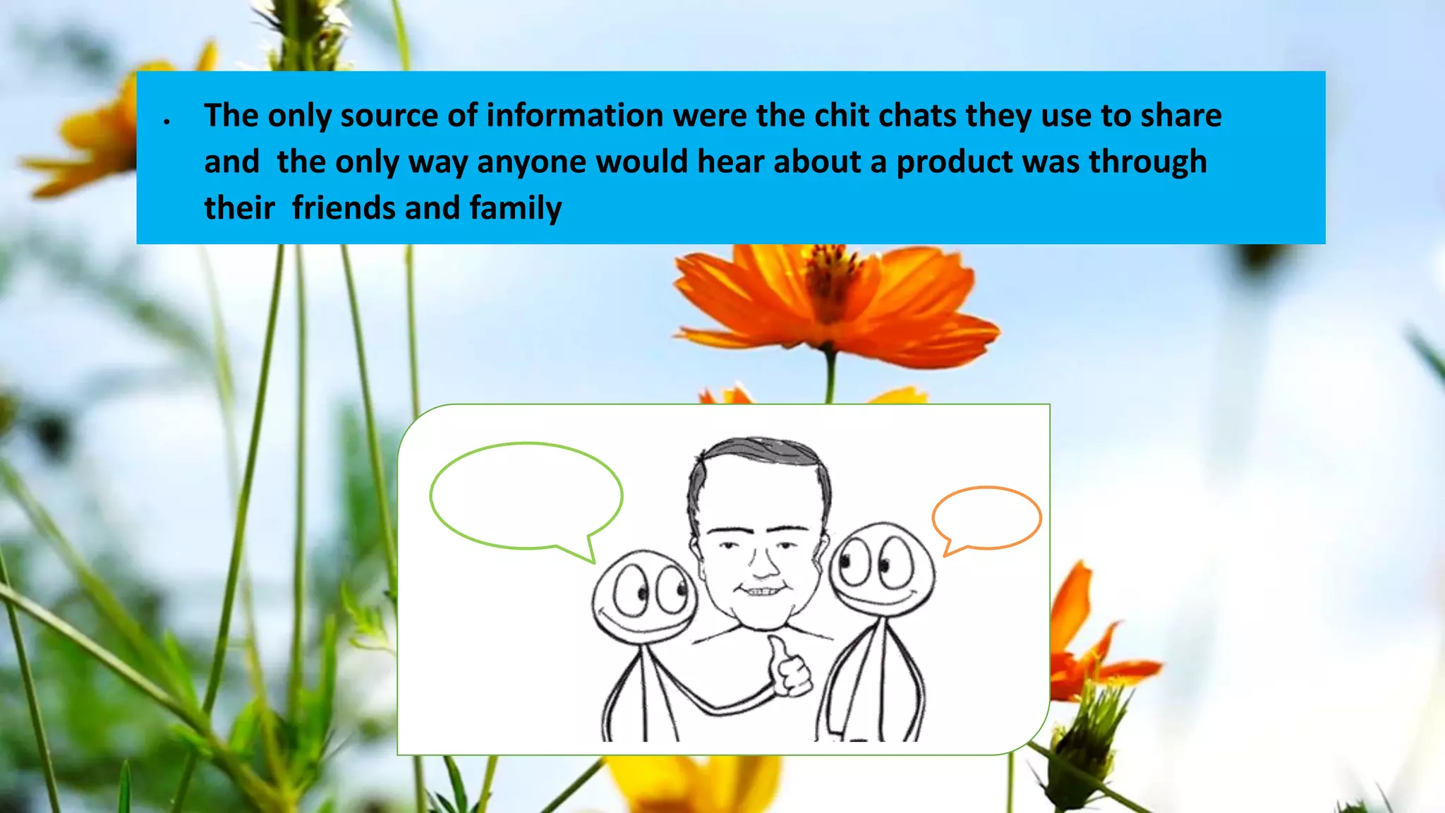  The only source of information were the chit chats they use to share
and the only way anyone would hear about a product was through
their friends and family
 
