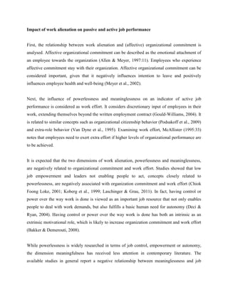 Impact of work alienation on passive and active job performance
First, the relationship between work alienation and (affective) organizational commitment is
analysed. Affective organizational commitment can be described as the emotional attachment of
an employee towards the organization (Allen & Meyer, 1997:11). Employees who experience
affective commitment stay with their organization. Affective organizational commitment can be
considered important, given that it negatively influences intention to leave and positively
influences employee health and well-being (Meyer et al., 2002).
Next, the influence of powerlessness and meaninglessness on an indicator of active job
performance is considered as work effort. It considers discretionary input of employees in their
work, extending themselves beyond the written employment contract (Gould-Williams, 2004). It
is related to similar concepts such as organizational citizenship behavior (Podsakoff et al., 2009)
and extra-role behavior (Van Dyne et al., 1995). Examining work effort, McAllister (1995:33)
notes that employees need to exert extra effort if higher levels of organizational performance are
to be achieved.
It is expected that the two dimensions of work alienation, powerlessness and meaninglessness,
are negatively related to organizational commitment and work effort. Studies showed that low
job empowerment and leaders not enabling people to act, concepts closely related to
powerlessness, are negatively associated with organization commitment and work effort (Chiok
Foong Loke, 2001; Koberg et al., 1999; Laschinger & Grau, 2011). In fact, having control or
power over the way work is done is viewed as an important job resource that not only enables
people to deal with work demands, but also fulfills a basic human need for autonomy (Deci &
Ryan, 2004). Having control or power over the way work is done has both an intrinsic as an
extrinsic motivational role, which is likely to increase organization commitment and work effort
(Bakker & Demerouti, 2008).
While powerlessness is widely researched in terms of job control, empowerment or autonomy,
the dimension meaningfulness has received less attention in contemporary literature. The
available studies in general report a negative relationship between meaninglessness and job
 