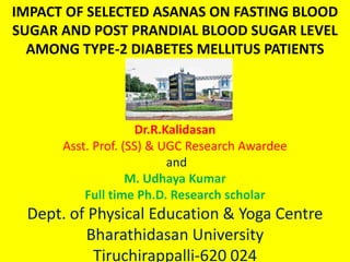 Dr.R.Kalidasan
Asst. Prof. (SS) & UGC Research Awardee
and
M. Udhaya Kumar
Full time Ph.D. Research scholar
Dept. of Physical Education & Yoga Centre
Bharathidasan University
Tiruchirappalli-620 024
IMPACT OF SELECTED ASANAS ON FASTING BLOOD
SUGAR AND POST PRANDIAL BLOOD SUGAR LEVEL
AMONG TYPE-2 DIABETES MELLITUS PATIENTS
 