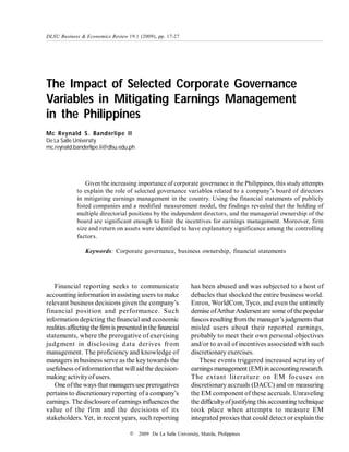 The Impact of Selected Corporate Governance
Variables in Mitigating Earnings Management
in the Philippines
Mc Reynald S. Banderlipe II
De La Salle University
mc.reynald.banderlipe.ii@dlsu.edu.ph
DLSU Business & Economics Review 19.1 (2009), pp. 17-27
© 2009 De La Salle University, Manila, Philippines
Given the increasing importance of corporate governance in the Philippines, this study attempts
to explain the role of selected governance variables related to a company’s board of directors
in mitigating earnings management in the country. Using the financial statements of publicly
listed companies and a modified measurement model, the findings revealed that the holding of
multiple directorial positions by the independent directors, and the managerial ownership of the
board are significant enough to limit the incentives for earnings management. Moreover, firm
size and return on assets were identified to have explanatory significance among the controlling
factors.
Keywords: Corporate governance, business ownership, financial statements
Financial reporting seeks to communicate
accounting information in assisting users to make
relevant business decisions given the company’s
financial position and performance. Such
information depicting the financial and economic
realities affectingthe firmis presentedinthe financial
statements, where the prerogative of exercising
judgment in disclosing data derives from
management. The proficiency and knowledge of
managers in business serve as the key towards the
usefulness ofinformation that willaid the decision-
making activityof users.
One ofthe ways that managers use prerogatives
pertains to discretionaryreporting of a company’s
earnings. The disclosure of earnings influences the
value of the firm and the decisions of its
stakeholders. Yet, in recent years, such reporting
has been abused and was subjected to a host of
debacles that shocked the entire business world.
Enron, WorldCom, Tyco, and even the untimely
demise ofArthurAndersen are some of the popular
fiascos resulting fromthe manager’s judgments that
misled users about their reported earnings,
probably to meet their own personal objectives
and/or to avail of incentives associated with such
discretionary exercises.
These events triggered increased scrutiny of
earnings management (EM) in accounting research.
The extant literature on EM focuses on
discretionary accruals (DACC) and on measuring
the EM component of these accruals. Unraveling
the difficultyofjustifying this accounting technique
took place when attempts to measure EM
integrated proxies that could detect or explain the
 