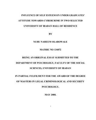 1
INFLUENCE OF SELF ESTEEM ON UNDER GRADUATES’
ATTITUDE TOWARDS CYBERCRIME IN TWO SELECTED
UNIVERSITY OF IBADAN HALL OF RESIDENCE
BY
NUHU NAHEEM OLABOWALE
MATRIC NO 134872
BEING AN ORIGINAL ESSAY SUBMITTED TO THE
DEPARTMENT OF PSYCHOLOGY, FACULTY OF THE SOCIAL
SCIENCES, UNIVERSITY OF IBADAN
IN PARTIAL FULFILMENT FOR THE AWARD OF THE DEGREE
OF MASTERS IN LEGAL CRIMINOLOGICAL AND SECURITY
PSYCHOLOGY.
MAY 2008.
 