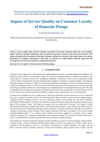 ISSN 2349-7807
International Journal of Recent Research in Commerce Economics and Management (IJRRCEM)
Vol. 4, Issue 1, pp: (1-8), Month: January - March 2017, Available at: www.paperpublications.org
Page | 1
Paper Publications
Impact of Service Quality on Customer Loyalty
of Domestic Pumps
FAZEEN RASHEED A K
MPhil scholar, Bharathiar School of Management and Entrepreneurial Development, Bharathiar University, Coimbatore,
Tamilnadu, India
Abstract: Service quality deals with the customer expectation and actual treatment. Better the service quality,
higher will be the customer satisfaction. This can gain more and more customers and more loyal customers. The
major advantage of loyal customers is that these customers will not leave because of any small reason or any minor
fluctuations in company’s performance. This study is restricted to a single product domestic pump and will
investigate the role of service quality in creating loyal customers.
Keywords: Service quality, Customer loyalty, Domestic pumps.
I. INTRODUCTION
The future of any organization is influenced by their understanding of economic, social and technological challenges. All
businesses operate within an environmental change. One of the most important aspects of change is the change in the
market place as customers become more demanding. Marketing is the process which involves identifying existing
customer needs and requirements and with anticipating future changes. It is therefore a dynamic discipline. The challenge
facing the marketer is, therefore, to find out as much as possible about this changing environment so that the business can
respond in an appropriate way. It is nearly a truism that the needs and wants of the consumer are the critical issues today
in creating new products and services, and developing the accompanying plans to merchandise them at a profit. The need
to understand and anticipate future customers is bound to become even more essential than in the past, because the end
users of almost every company’s products are shifting in makeup, location, and number at an ever increasing rate.
In earlier times, marketing was not a complex process. The reason behind this was there where only very few outlets and
they aim at availing the products with an aim of attaining profit. But the entrance of more and more people created a
competitive nature in business. Earlier it was just availing the product to the customer, but soon after it shifted to
providing the specific product. This makes the customers to choose their product. Hence, the competition changes to get a
place in the customer’s choice. This brings the customer into the central pillar of business. The concept of profit
maximization has become secondary and customer satisfaction becomes primary. In fact, profit is the ultimate aim, but
this can be achieved and sustained only through customer satisfaction. Customer satisfaction is defined as "the number of
customers or percentage of total customers, whose reported experience with a firm, its products, or its services exceeds
specified satisfaction goals". It is a measure of how products and services supplied by a company meet or surpass
customer expectation. In a competitive marketplace where businesses compete for customers, customer satisfaction is
seen as a key differentiator and increasingly has become a key element of business strategy.
The ultimate aim of profit maximization through customer satisfaction can only be achieved through customer loyalty.
Customer loyalty is both an attitudinal and behavioural tendency to favour one brand over all others, whether due to
satisfaction with the product or service, its convenience or performance, or simply familiarity and comfort with the
brand. Customer loyalty encourages consumers to shop more consistently, spend a greater share of wallet, and feel
 