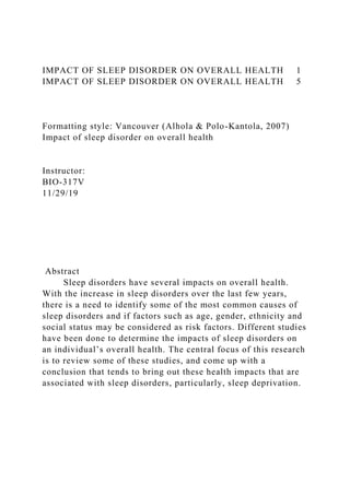 IMPACT OF SLEEP DISORDER ON OVERALL HEALTH 1
IMPACT OF SLEEP DISORDER ON OVERALL HEALTH 5
Formatting style: Vancouver (Alhola & Polo-Kantola, 2007)
Impact of sleep disorder on overall health
Instructor:
BIO-317V
11/29/19
Abstract
Sleep disorders have several impacts on overall health.
With the increase in sleep disorders over the last few years,
there is a need to identify some of the most common causes of
sleep disorders and if factors such as age, gender, ethnicity and
social status may be considered as risk factors. Different studies
have been done to determine the impacts of sleep disorders on
an individual’s overall health. The central focus of this research
is to review some of these studies, and come up with a
conclusion that tends to bring out these health impacts that are
associated with sleep disorders, particularly, sleep deprivation.
 