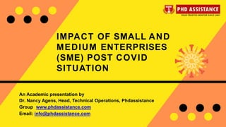 IMPACT OF SMALL AND
MEDIUM ENTERPRISES
(SME) POST COVID
SITUATION
An Academic presentation by
Dr. Nancy Agens, Head, Technical Operations, Phdassistance
Group www.phdassistance.com
Email: info@phdassistance.com
 